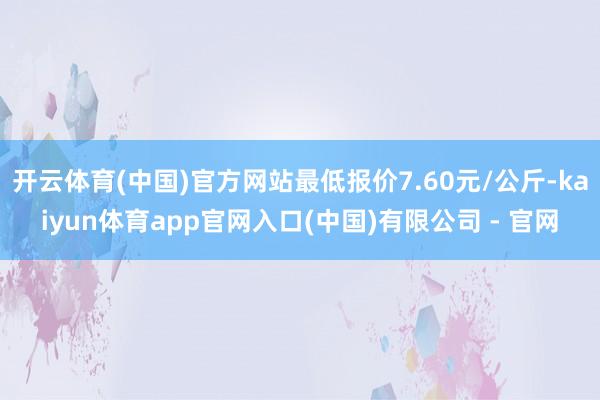 开云体育(中国)官方网站最低报价7.60元/公斤-kaiyun体育app官网入口(中国)有限公司 - 官网