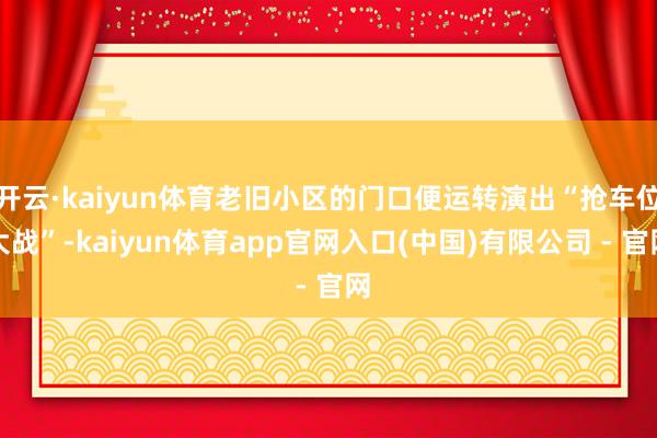 开云·kaiyun体育老旧小区的门口便运转演出“抢车位大战”-kaiyun体育app官网入口(中国)有限公司 - 官网