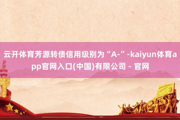 云开体育芳源转债信用级别为“A-”-kaiyun体育app官网入口(中国)有限公司 - 官网