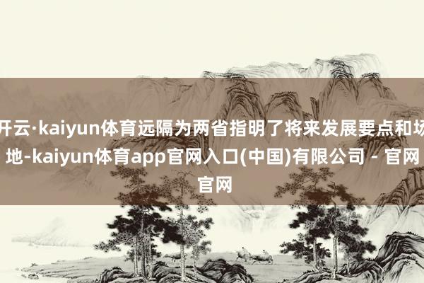 开云·kaiyun体育远隔为两省指明了将来发展要点和场地-kaiyun体育app官网入口(中国)有限公司 - 官网