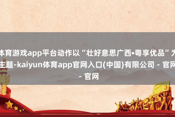 体育游戏app平台动作以“壮好意思广西•粤享优品”为主题-kaiyun体育app官网入口(中国)有限公司 - 官网