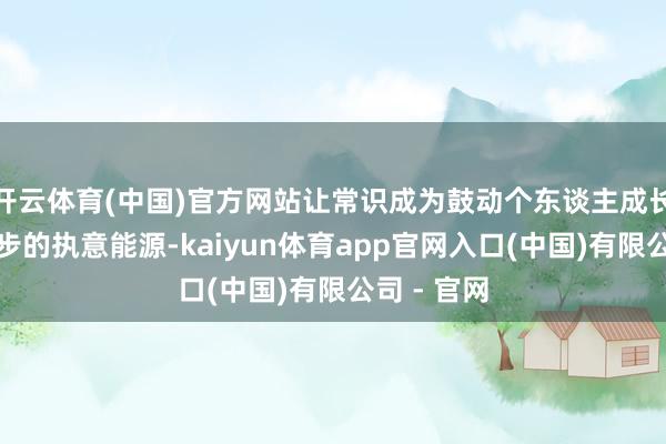 开云体育(中国)官方网站让常识成为鼓动个东谈主成长和社会进步的执意能源-kaiyun体育app官网入口(中国)有限公司 - 官网