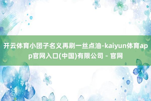 开云体育小团子名义再刷一丝点油-kaiyun体育app官网入口(中国)有限公司 - 官网