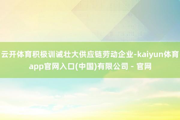 云开体育积极训诫壮大供应链劳动企业-kaiyun体育app官网入口(中国)有限公司 - 官网