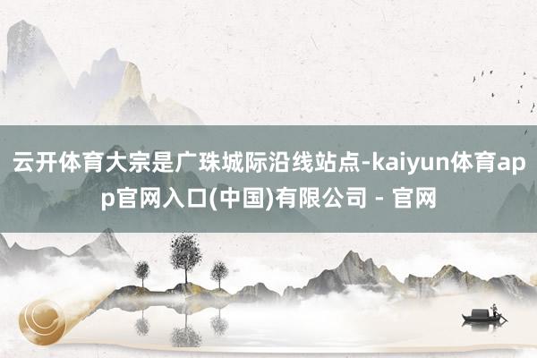 云开体育大宗是广珠城际沿线站点-kaiyun体育app官网入口(中国)有限公司 - 官网