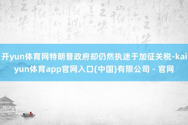 开yun体育网特朗普政府却仍然执迷于加征关税-kaiyun体育app官网入口(中国)有限公司 - 官网
