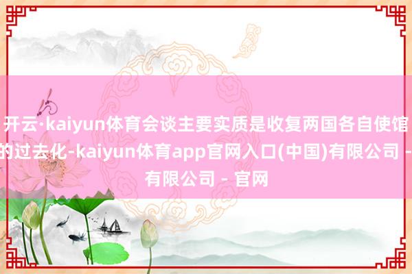 开云·kaiyun体育会谈主要实质是收复两国各自使馆责任的过去化-kaiyun体育app官网入口(中国)有限公司 - 官网