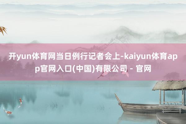 开yun体育网　　当日例行记者会上-kaiyun体育app官网入口(中国)有限公司 - 官网