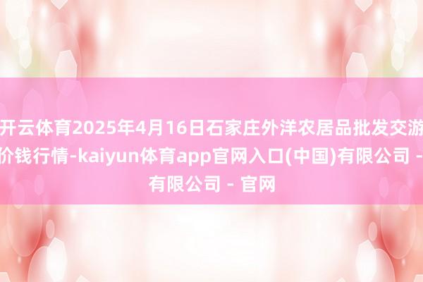 开云体育2025年4月16日石家庄外洋农居品批发交游中心价钱行情-kaiyun体育app官网入口(中国)有限公司 - 官网