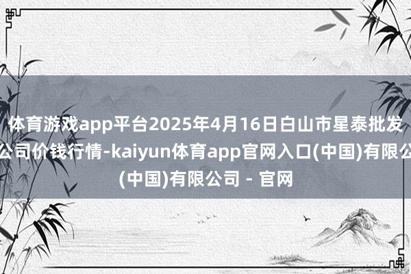 体育游戏app平台2025年4月16日白山市星泰批发阛阓有限公司价钱行情-kaiyun体育app官网入口(中国)有限公司 - 官网