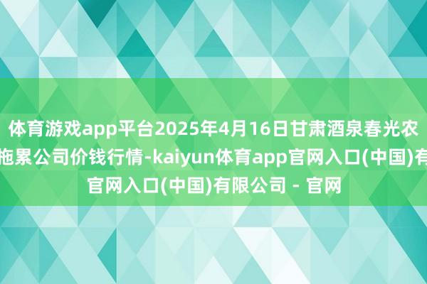 体育游戏app平台2025年4月16日甘肃酒泉春光农居品阛阓有限拖累公司价钱行情-kaiyun体育app官网入口(中国)有限公司 - 官网