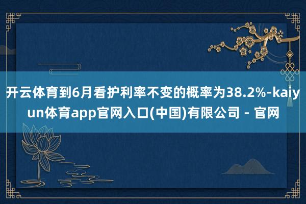 开云体育到6月看护利率不变的概率为38.2%-kaiyun体育app官网入口(中国)有限公司 - 官网