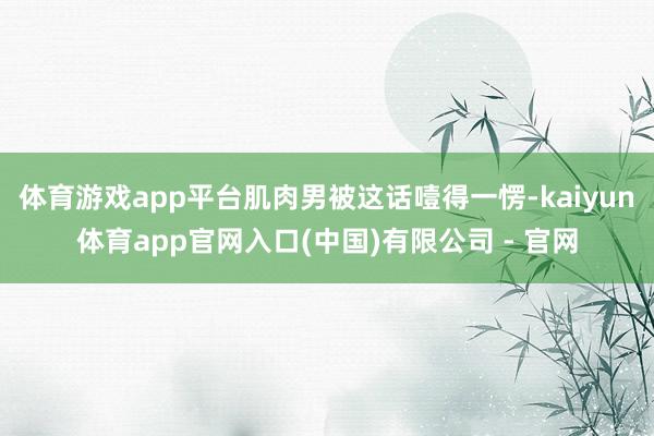 体育游戏app平台肌肉男被这话噎得一愣-kaiyun体育app官网入口(中国)有限公司 - 官网