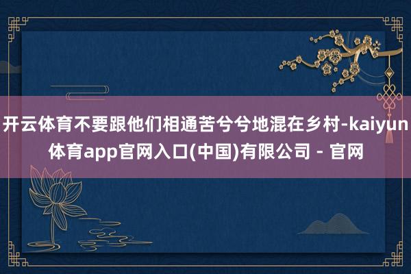 开云体育不要跟他们相通苦兮兮地混在乡村-kaiyun体育app官网入口(中国)有限公司 - 官网