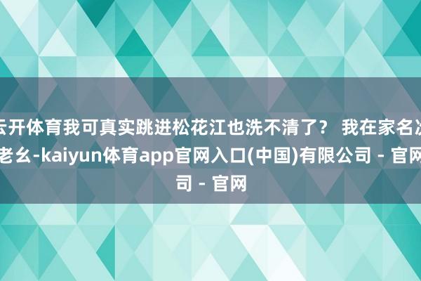云开体育我可真实跳进松花江也洗不清了？ 我在家名次老幺-kaiyun体育app官网入口(中国)有限公司 - 官网