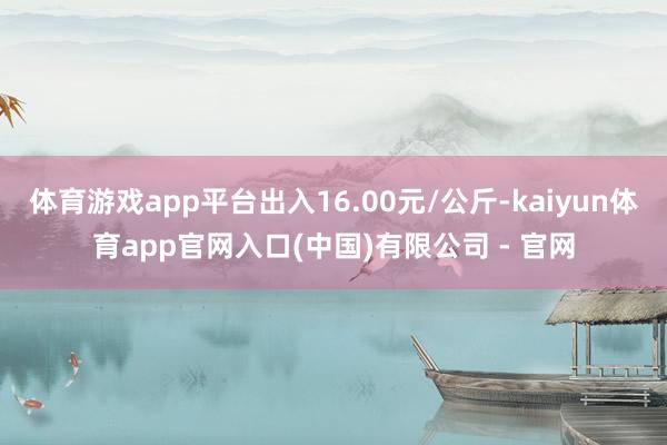 体育游戏app平台出入16.00元/公斤-kaiyun体育app官网入口(中国)有限公司 - 官网
