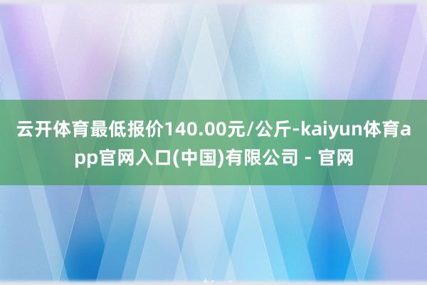 云开体育最低报价140.00元/公斤-kaiyun体育app官网入口(中国)有限公司 - 官网