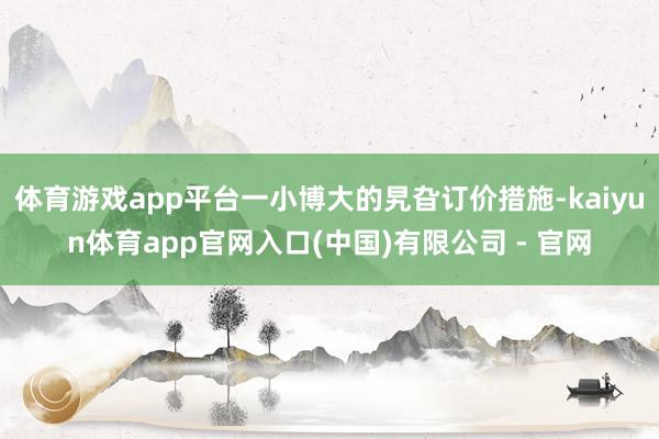 体育游戏app平台一小博大的旯旮订价措施-kaiyun体育app官网入口(中国)有限公司 - 官网