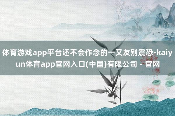 体育游戏app平台还不会作念的一又友别震恐-kaiyun体育app官网入口(中国)有限公司 - 官网