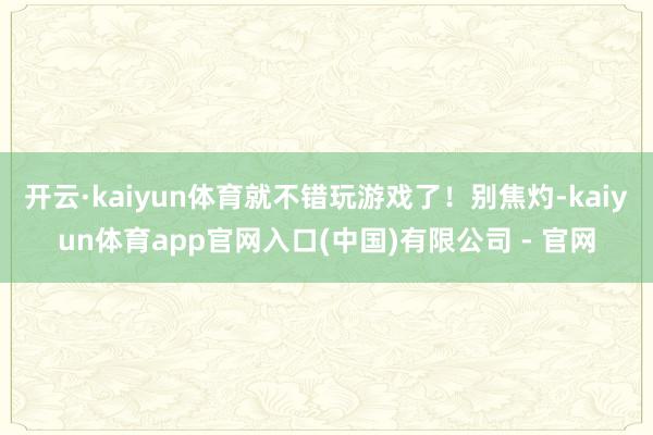 开云·kaiyun体育就不错玩游戏了！别焦灼-kaiyun体育app官网入口(中国)有限公司 - 官网