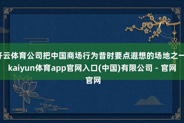 开云体育公司把中国商场行为昔时要点遐想的场地之一-kaiyun体育app官网入口(中国)有限公司 - 官网