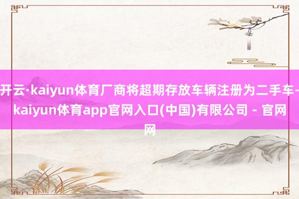 开云·kaiyun体育厂商将超期存放车辆注册为二手车-kaiyun体育app官网入口(中国)有限公司 - 官网