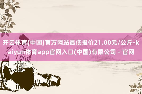 开云体育(中国)官方网站最低报价21.00元/公斤-kaiyun体育app官网入口(中国)有限公司 - 官网