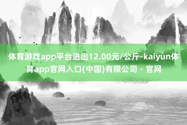 体育游戏app平台进出12.00元/公斤-kaiyun体育app官网入口(中国)有限公司 - 官网