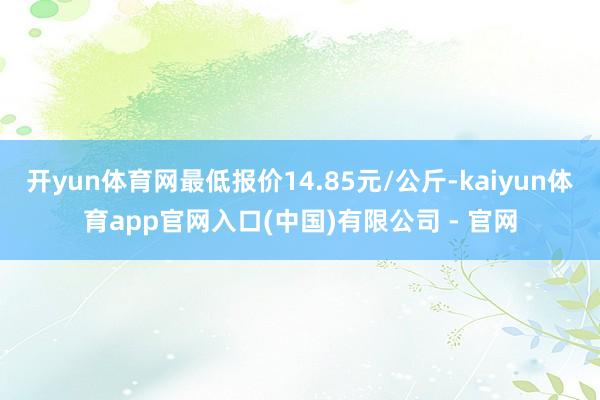 开yun体育网最低报价14.85元/公斤-kaiyun体育app官网入口(中国)有限公司 - 官网