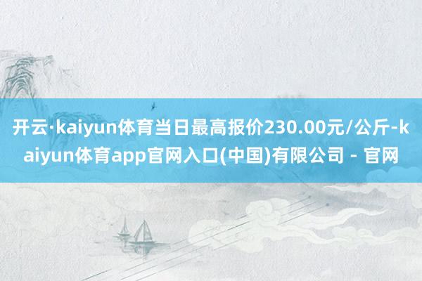 开云·kaiyun体育当日最高报价230.00元/公斤-kaiyun体育app官网入口(中国)有限公司 - 官网