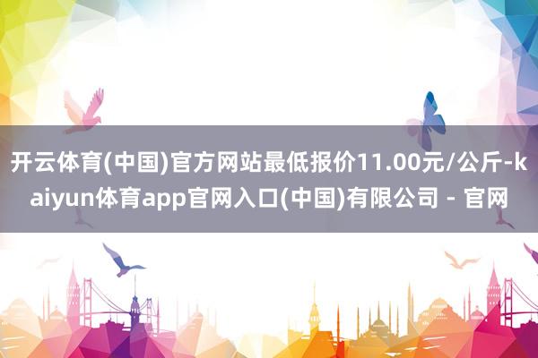 开云体育(中国)官方网站最低报价11.00元/公斤-kaiyun体育app官网入口(中国)有限公司 - 官网