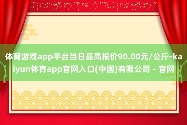 体育游戏app平台当日最高报价90.00元/公斤-kaiyun体育app官网入口(中国)有限公司 - 官网