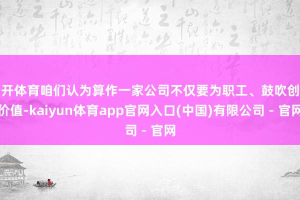 云开体育咱们认为算作一家公司不仅要为职工、鼓吹创造价值-kaiyun体育app官网入口(中国)有限公司 - 官网