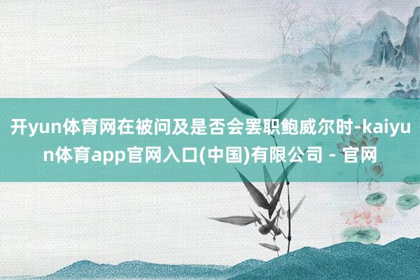 开yun体育网在被问及是否会罢职鲍威尔时-kaiyun体育app官网入口(中国)有限公司 - 官网