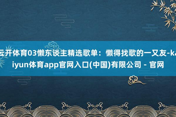 云开体育03懒东谈主精选歌单：懒得找歌的一又友-kaiyun体育app官网入口(中国)有限公司 - 官网