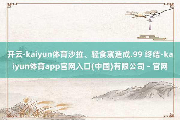 开云·kaiyun体育沙拉、轻食就造成.99 终结-kaiyun体育app官网入口(中国)有限公司 - 官网