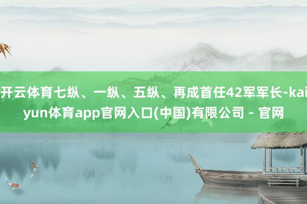 开云体育七纵、一纵、五纵、再成首任42军军长-kaiyun体育app官网入口(中国)有限公司 - 官网