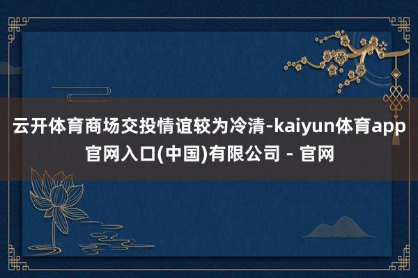 云开体育商场交投情谊较为冷清-kaiyun体育app官网入口(中国)有限公司 - 官网