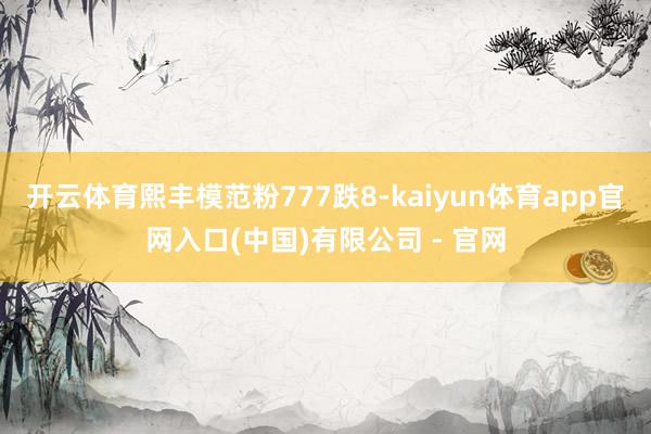开云体育熙丰模范粉777跌8-kaiyun体育app官网入口(中国)有限公司 - 官网