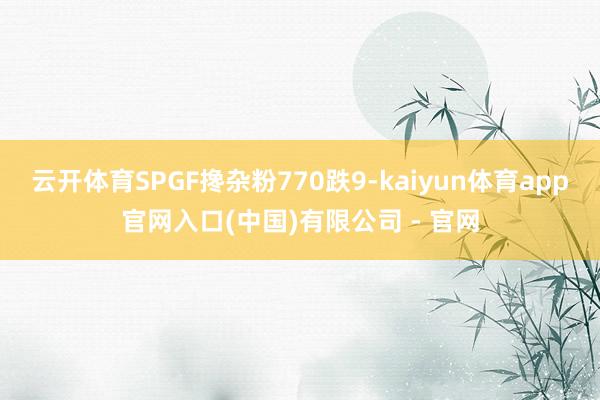 云开体育SPGF搀杂粉770跌9-kaiyun体育app官网入口(中国)有限公司 - 官网