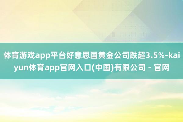 体育游戏app平台好意思国黄金公司跌超3.5%-kaiyun体育app官网入口(中国)有限公司 - 官网
