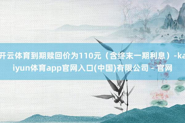 开云体育到期赎回价为110元(含终末一期利息)-kaiyun体育app官网入口(中国)有限公司 - 官网