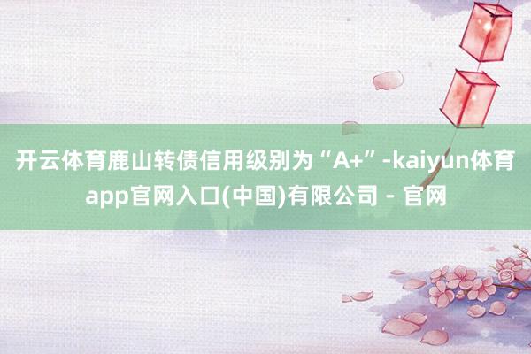 开云体育鹿山转债信用级别为“A+”-kaiyun体育app官网入口(中国)有限公司 - 官网