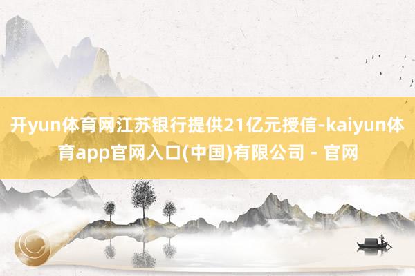 开yun体育网江苏银行提供21亿元授信-kaiyun体育app官网入口(中国)有限公司 - 官网