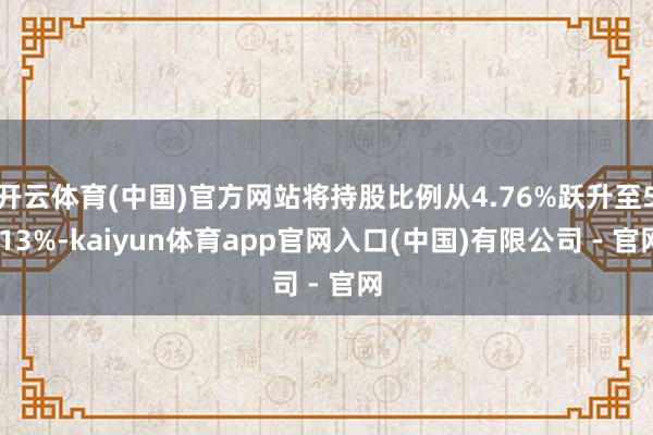 开云体育(中国)官方网站将持股比例从4.76%跃升至5.13%-kaiyun体育app官网入口(中国)有限公司 - 官网
