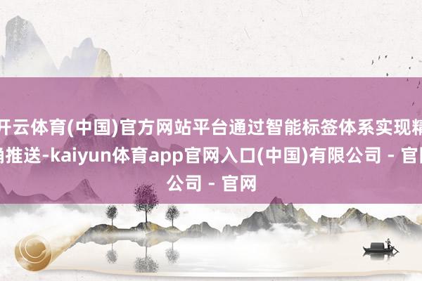 开云体育(中国)官方网站平台通过智能标签体系实现精确推送-kaiyun体育app官网入口(中国)有限公司 - 官网