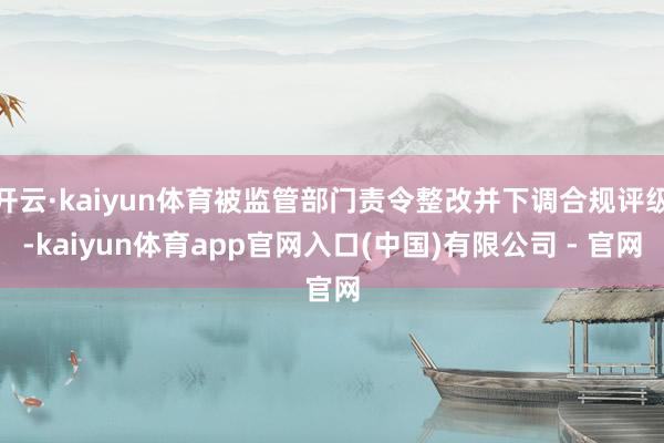 开云·kaiyun体育被监管部门责令整改并下调合规评级-kaiyun体育app官网入口(中国)有限公司 - 官网