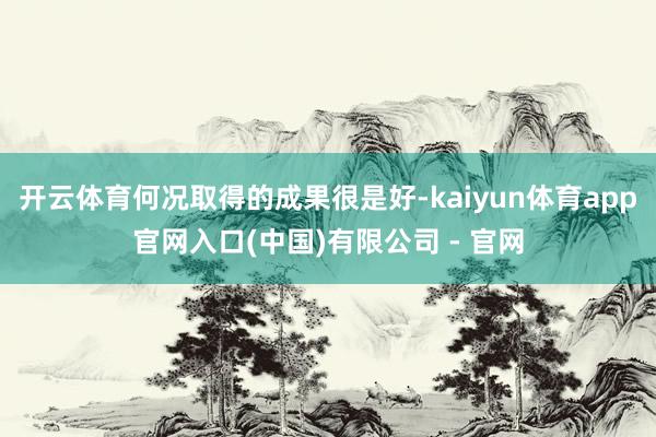 开云体育何况取得的成果很是好-kaiyun体育app官网入口(中国)有限公司 - 官网