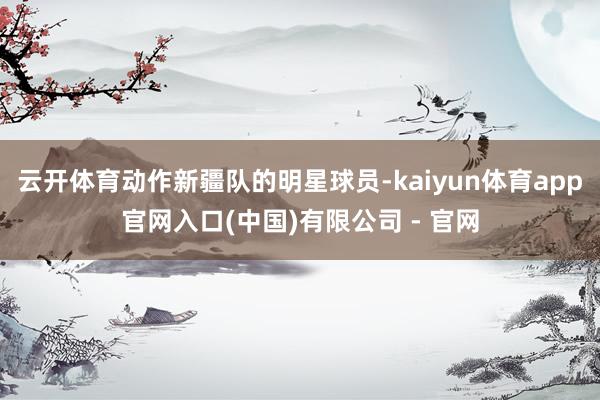 云开体育动作新疆队的明星球员-kaiyun体育app官网入口(中国)有限公司 - 官网