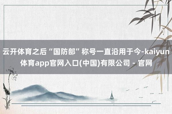 云开体育之后“国防部”称号一直沿用于今-kaiyun体育app官网入口(中国)有限公司 - 官网